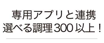 専用アプリと連携で選べるオート調理300以上！