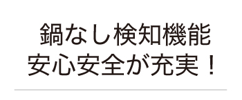 鍋なし検知機能。安心安全が充実！